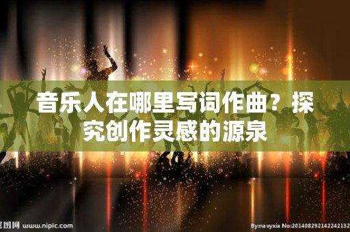 音乐人在哪里写词作曲？探究创作灵感的源泉