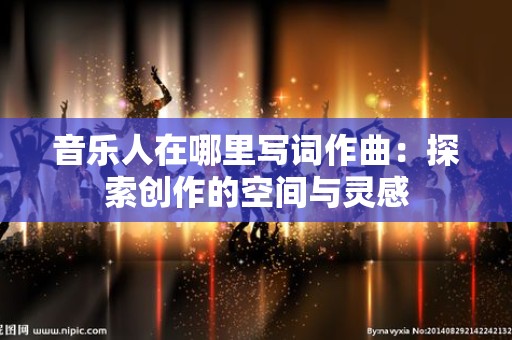 音乐人在哪里写词作曲：探索创作的空间与灵感