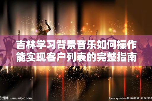吉林学习背景音乐如何操作能实现客户列表的完整指南