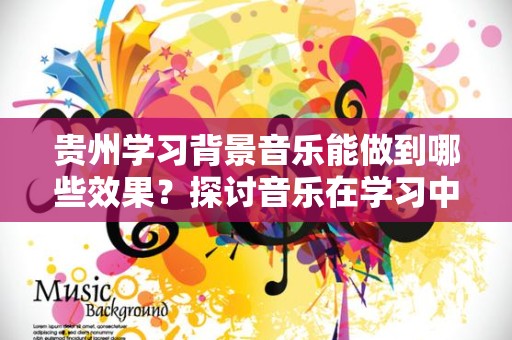 贵州学习背景音乐能做到哪些效果？探讨音乐在学习中的作用