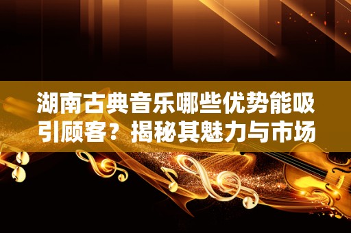 湖南古典音乐哪些优势能吸引顾客？揭秘其魅力与市场潜力