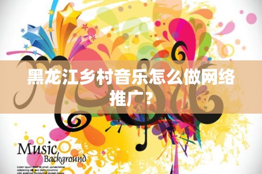 黑龙江乡村音乐怎么做网络推广？