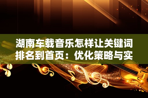 湖南车载音乐怎样让关键词排名到首页：优化策略与实用技巧