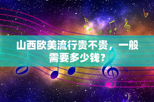 山西欧美流行贵不贵，一般需要多少钱？