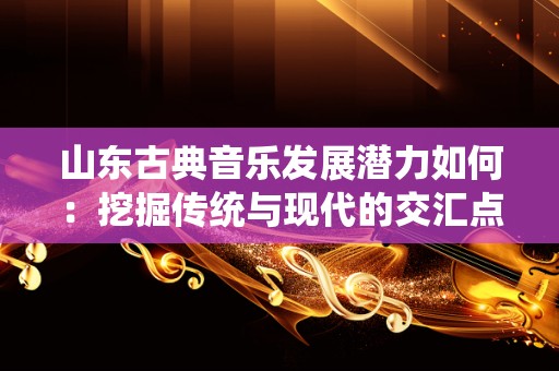 山东古典音乐发展潜力如何：挖掘传统与现代的交汇点
