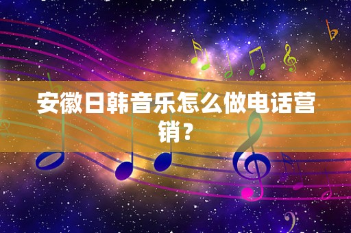 安徽日韩音乐怎么做电话营销？