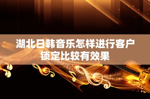 湖北日韩音乐怎样进行客户锁定比较有效果