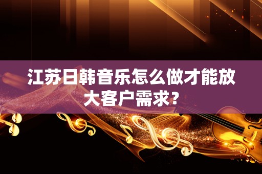江苏日韩音乐怎么做才能放大客户需求？