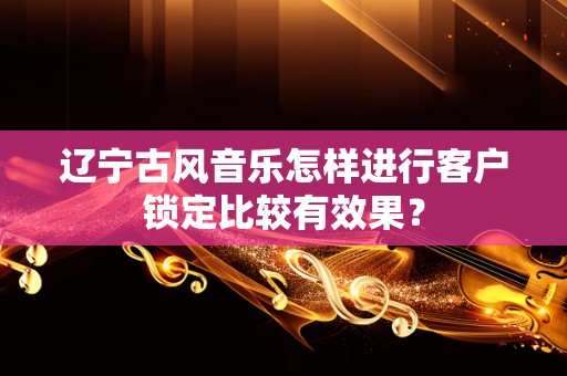 辽宁古风音乐怎样进行客户锁定比较有效果？
