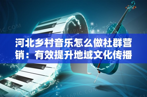 河北乡村音乐怎么做社群营销：有效提升地域文化传播的策略