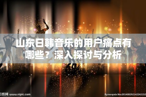 山东日韩音乐的用户痛点有哪些？深入探讨与分析