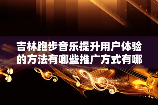 吉林跑步音乐提升用户体验的方法有哪些推广方式有哪些