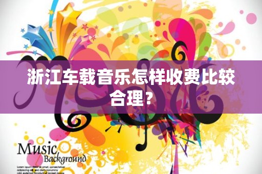 浙江车载音乐怎样收费比较合理？