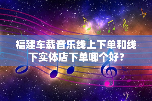 福建车载音乐线上下单和线下实体店下单哪个好？
