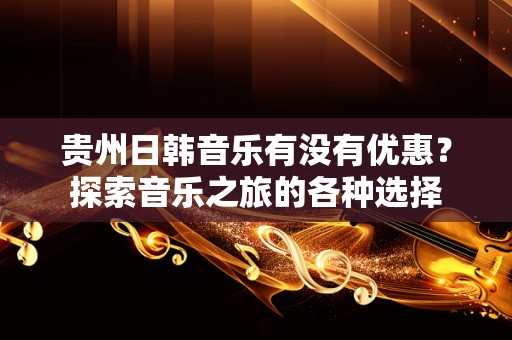 贵州日韩音乐有没有优惠？探索音乐之旅的各种选择
