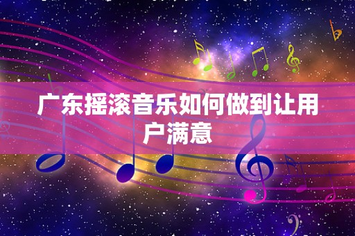 广东摇滚音乐如何做到让用户满意