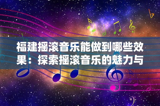 福建摇滚音乐能做到哪些效果：探索摇滚音乐的魅力与影响力