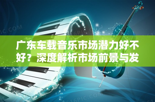 广东车载音乐市场潜力好不好？深度解析市场前景与发展趋势
