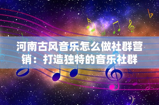 河南古风音乐怎么做社群营销：打造独特的音乐社群