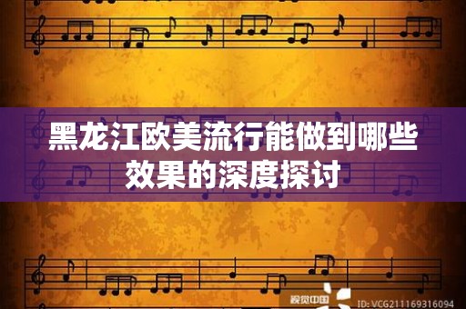 黑龙江欧美流行能做到哪些效果的深度探讨