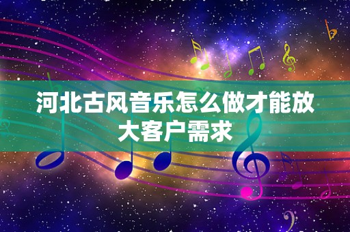 河北古风音乐怎么做才能放大客户需求