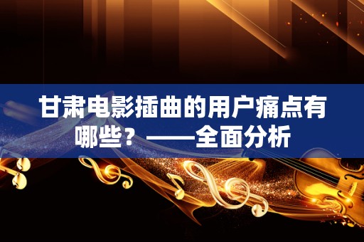 甘肃电影插曲的用户痛点有哪些？——全面分析
