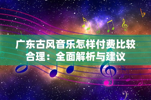 广东古风音乐怎样付费比较合理：全面解析与建议