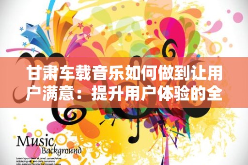 甘肃车载音乐如何做到让用户满意：提升用户体验的全方位策略