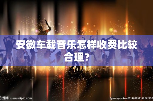 安徽车载音乐怎样收费比较合理？