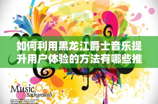 如何利用黑龙江爵士音乐提升用户体验的方法有哪些推广方式有哪些