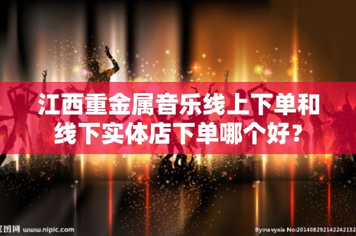 江西重金属音乐线上下单和线下实体店下单哪个好？