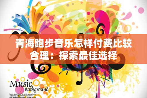 青海跑步音乐怎样付费比较合理：探索最佳选择