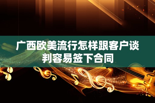 广西欧美流行怎样跟客户谈判容易签下合同