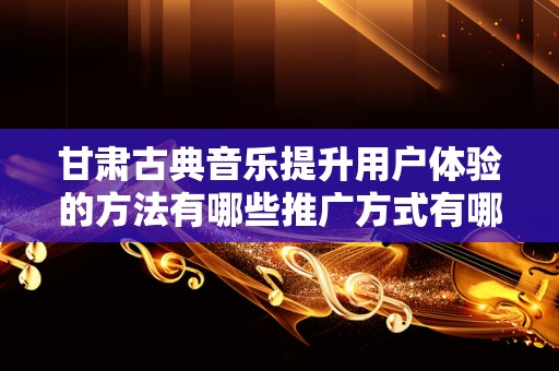 甘肃古典音乐提升用户体验的方法有哪些推广方式有哪些