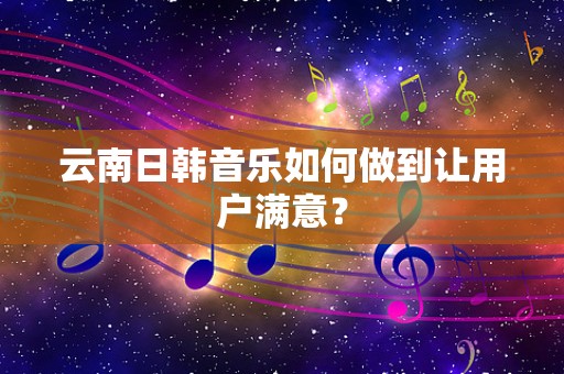 云南日韩音乐如何做到让用户满意？