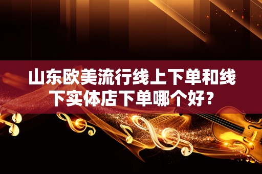 山东欧美流行线上下单和线下实体店下单哪个好？