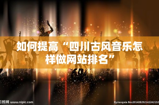 如何提高“四川古风音乐怎样做网站排名”