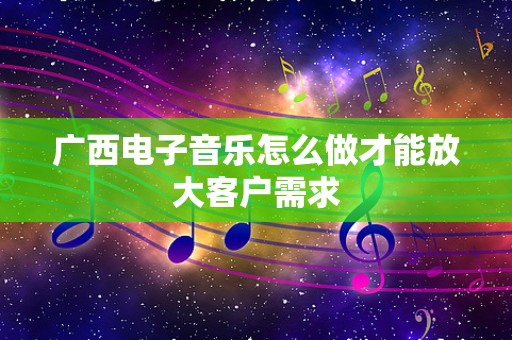 广西电子音乐怎么做才能放大客户需求