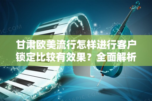 甘肃欧美流行怎样进行客户锁定比较有效果？全面解析与实践指南