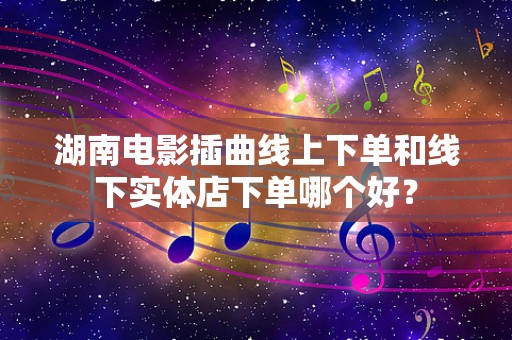 湖南电影插曲线上下单和线下实体店下单哪个好？