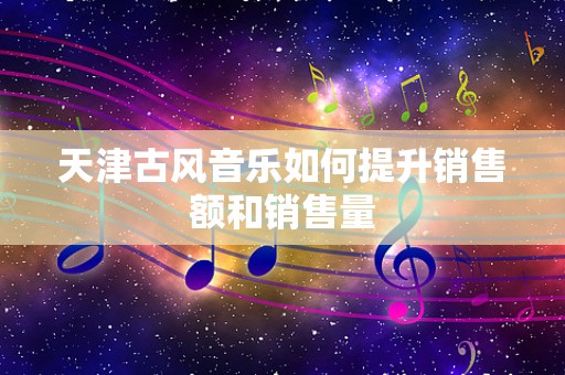 天津古风音乐如何提升销售额和销售量