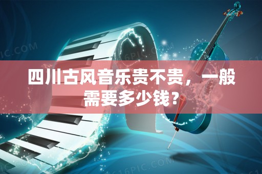 四川古风音乐贵不贵，一般需要多少钱？