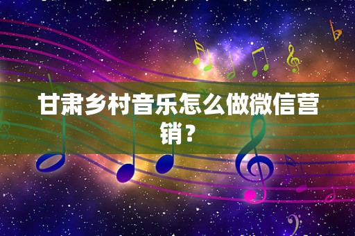 甘肃乡村音乐怎么做微信营销？