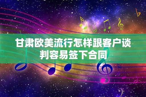 甘肃欧美流行怎样跟客户谈判容易签下合同
