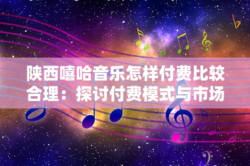 陕西嘻哈音乐怎样付费比较合理：探讨付费模式与市场现状