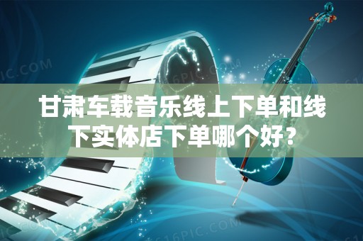 甘肃车载音乐线上下单和线下实体店下单哪个好？
