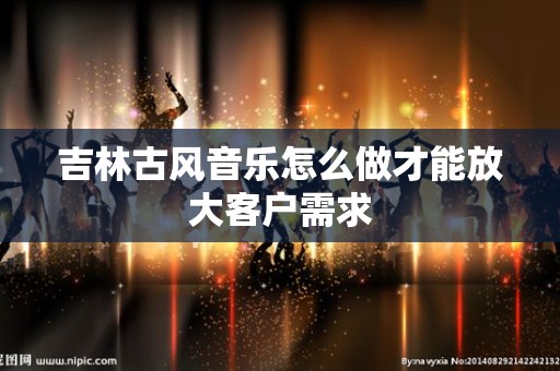 吉林古风音乐怎么做才能放大客户需求