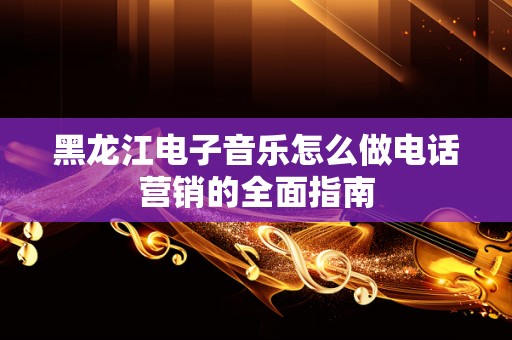 黑龙江电子音乐怎么做电话营销的全面指南
