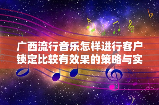 广西流行音乐怎样进行客户锁定比较有效果的策略与实践
