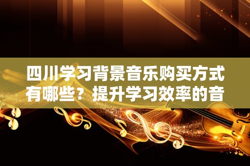 四川学习背景音乐购买方式有哪些？提升学习效率的音乐选择